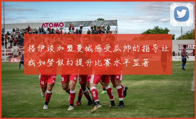 格伊谈加盟曼城感受瓜帅的指导让我如梦似幻提升比赛水平显著