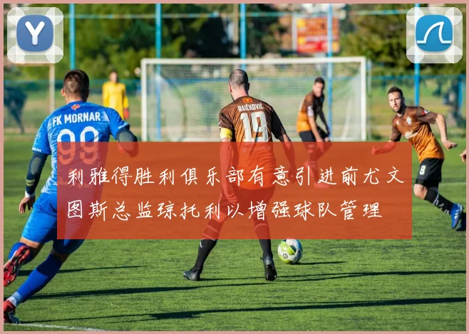 利雅得胜利俱乐部有意引进前尤文图斯总监琼托利以增强球队管理