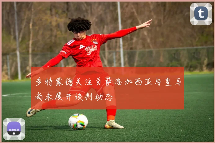 多特蒙德关注贡萨洛加西亚与皇马尚未展开谈判动态