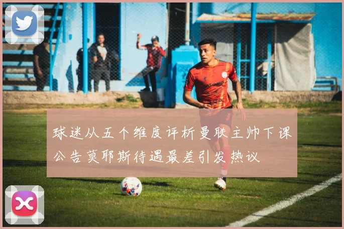 球迷从五个维度评析曼联主帅下课公告莫耶斯待遇最差引发热议