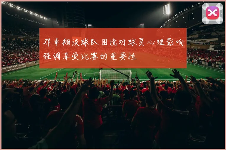 邓卓翔谈球队困境对球员心理影响强调享受比赛的重要性