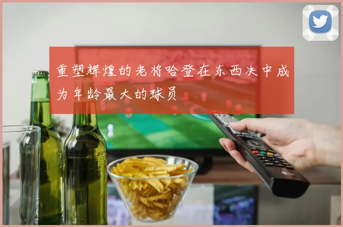 重塑辉煌的老将哈登在东西决中成为年龄最大的球员