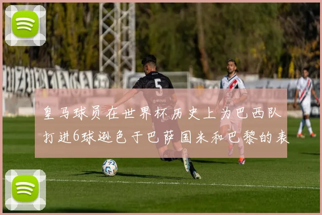 皇马球员在世界杯历史上为巴西队打进6球逊色于巴萨国米和巴黎的表现