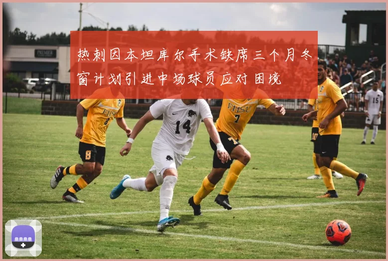 热刺因本坦库尔手术缺席三个月冬窗计划引进中场球员应对困境