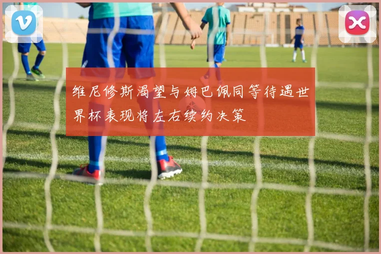 维尼修斯渴望与姆巴佩同等待遇世界杯表现将左右续约决策