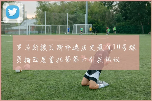 罗马新援瓦斯评选历史最佳10号球员梅西居首托蒂第六引发热议