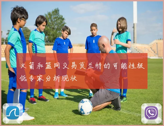 火箭和篮网交易莫兰特的可能性极低专家分析现状