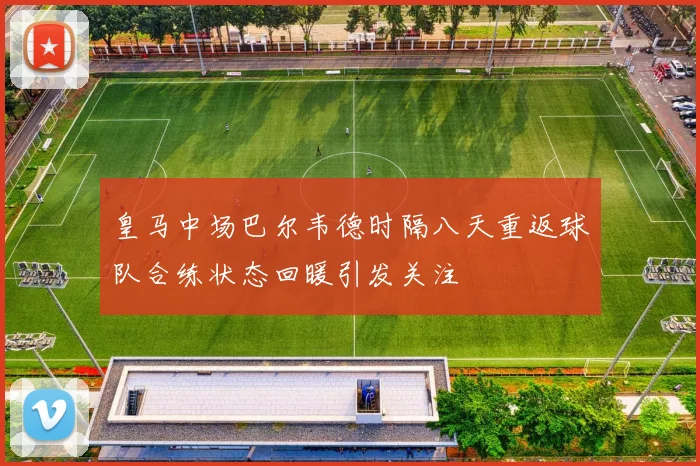 皇马中场巴尔韦德时隔八天重返球队合练状态回暖引发关注