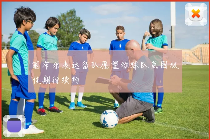 塞布尔表达留队愿望称球队氛围极佳期待续约