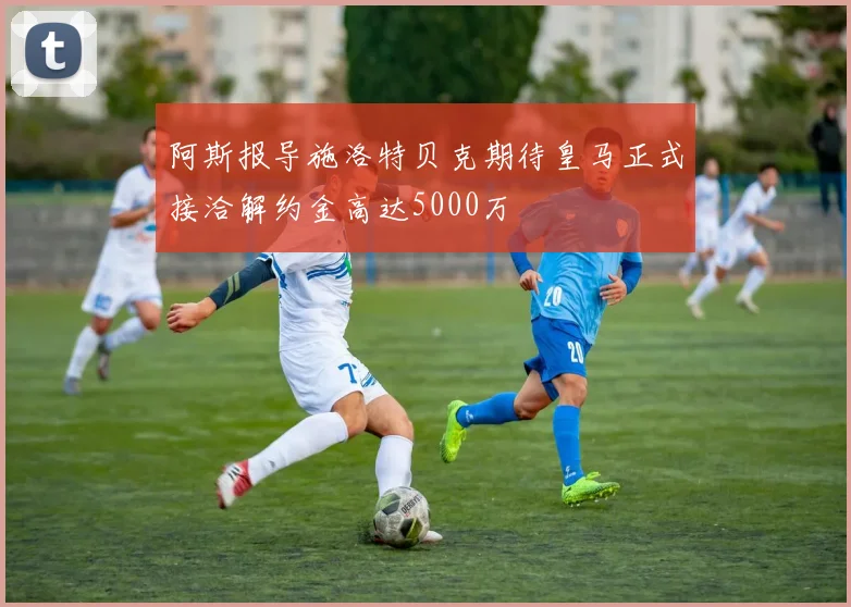 阿斯报导施洛特贝克期待皇马正式接洽解约金高达5000万