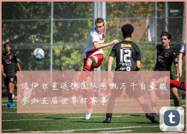 诺伊尔重返德国队感慨万千自豪能参加五届世界杯赛事