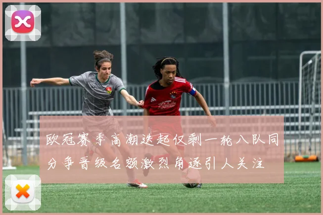 欧冠赛季高潮迭起仅剩一轮八队同分争晋级名额激烈角逐引人关注