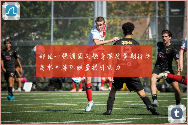 邵佳一强调国足热身赛质量期待与高水平球队较量提升实力