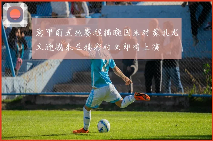 意甲前五轮赛程揭晓国米对蒙扎尤文迎战米兰精彩对决即将上演
