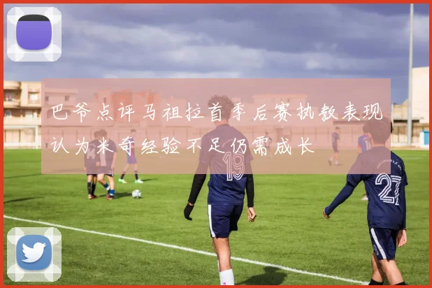 巴爷点评马祖拉首季后赛执教表现认为米奇经验不足仍需成长