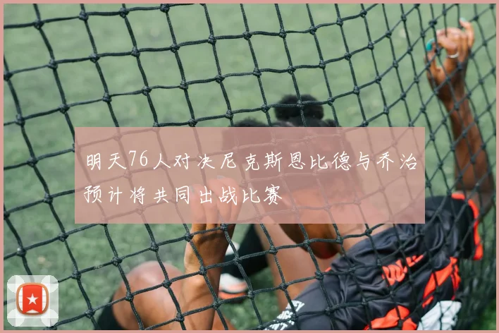 明天76人对决尼克斯恩比德与乔治预计将共同出战比赛
